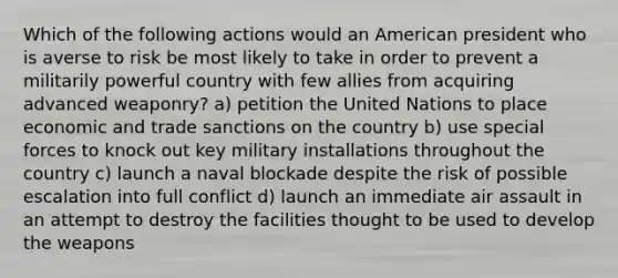 Which of the following actions would an American president who is averse to risk be most likely to take in order to prevent a militarily powerful country with few allies from acquiring advanced weaponry? a) petition the United Nations to place economic and trade sanctions on the country b) use special forces to knock out key military installations throughout the country c) launch a naval blockade despite the risk of possible escalation into full conflict d) launch an immediate air assault in an attempt to destroy the facilities thought to be used to develop the weapons