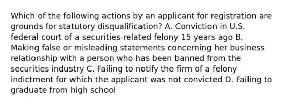 Which of the following actions by an applicant for registration are grounds for statutory disqualification? A. Conviction in U.S. federal court of a securities-related felony 15 years ago B. Making false or misleading statements concerning her business relationship with a person who has been banned from the securities industry C. Failing to notify the firm of a felony indictment for which the applicant was not convicted D. Failing to graduate from high school