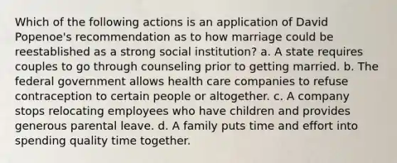 Which of the following actions is an application of David Popenoe's recommendation as to how marriage could be reestablished as a strong social institution? a. A state requires couples to go through counseling prior to getting married. b. The federal government allows health care companies to refuse contraception to certain people or altogether. c. A company stops relocating employees who have children and provides generous parental leave. d. A family puts time and effort into spending quality time together.