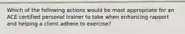 Which of the following actions would be most appropriate for an ACE certified personal trainer to take when enhancing rapport and helping a client adhere to exercise?