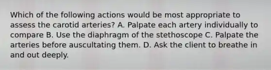 Which of the following actions would be most appropriate to assess the carotid arteries? A. Palpate each artery individually to compare B. Use the diaphragm of the stethoscope C. Palpate the arteries before auscultating them. D. Ask the client to breathe in and out deeply.