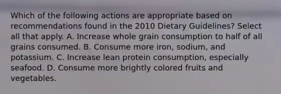 Which of the following actions are appropriate based on recommendations found in the 2010 Dietary Guidelines? Select all that apply. A. Increase whole grain consumption to half of all grains consumed. B. Consume more iron, sodium, and potassium. C. Increase lean protein consumption, especially seafood. D. Consume more brightly colored fruits and vegetables.