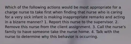 Which of the following actions would be most appropriate for a charge nurse to take first when finding that nurse who is caring for a very sick infant is making inappropriate remarks and acting in a bizarre manner? 1. Report this nurse to the supervisor. 2. Remove this nurse from the client assignment. 3. Call the nurse's family to have someone take the nurse home. 4. Talk with the nurse to determine why this behavior is occurring.