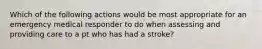 Which of the following actions would be most appropriate for an emergency medical responder to do when assessing and providing care to a pt who has had a stroke?