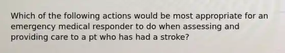 Which of the following actions would be most appropriate for an emergency medical responder to do when assessing and providing care to a pt who has had a stroke?