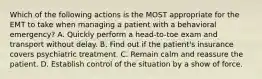 Which of the following actions is the MOST appropriate for the EMT to take when managing a patient with a behavioral​ emergency? A. Quickly perform a​ head-to-toe exam and transport without delay. B. Find out if the​ patient's insurance covers psychiatric treatment. C. Remain calm and reassure the patient. D. Establish control of the situation by a show of force.