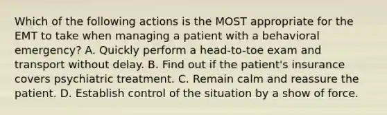 Which of the following actions is the MOST appropriate for the EMT to take when managing a patient with a behavioral​ emergency? A. Quickly perform a​ head-to-toe exam and transport without delay. B. Find out if the​ patient's insurance covers psychiatric treatment. C. Remain calm and reassure the patient. D. Establish control of the situation by a show of force.