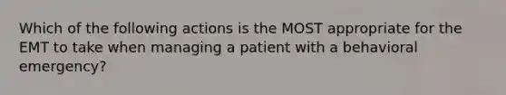 Which of the following actions is the MOST appropriate for the EMT to take when managing a patient with a behavioral​ emergency?