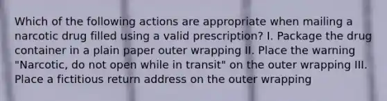 Which of the following actions are appropriate when mailing a narcotic drug filled using a valid prescription? I. Package the drug container in a plain paper outer wrapping II. Place the warning "Narcotic, do not open while in transit" on the outer wrapping III. Place a fictitious return address on the outer wrapping