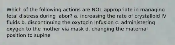 Which of the following actions are NOT appropriate in managing fetal distress during labor? a. increasing the rate of crystalloid IV fluids b. discontinuing the oxytocin infusion c. administering oxygen to the mother via mask d. changing the maternal position to supine