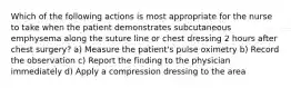 Which of the following actions is most appropriate for the nurse to take when the patient demonstrates subcutaneous emphysema along the suture line or chest dressing 2 hours after chest surgery? a) Measure the patient's pulse oximetry b) Record the observation c) Report the finding to the physician immediately d) Apply a compression dressing to the area