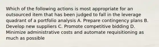 Which of the following actions is most appropriate for an outsourced item that has been judged to fall in the leverage quadrant of a portfolio analysis A. Prepare contingency plans B. Develop new suppliers C. Promote competitive bidding D. Minimize administrative costs and automate requisitioning as much as possible