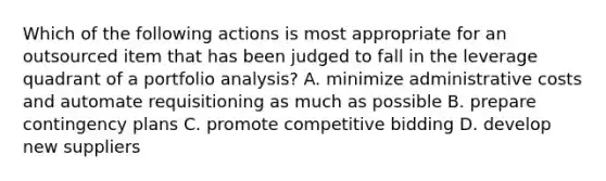 Which of the following actions is most appropriate for an outsourced item that has been judged to fall in the leverage quadrant of a portfolio​ analysis? A. minimize administrative costs and automate requisitioning as much as possible B. prepare contingency plans C. promote competitive bidding D. develop new suppliers