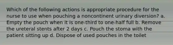 Which of the following actions is appropriate procedure for the nurse to use when pouching a noncontinent urinary diversion? a. Empty the pouch when it is one-third to one-half full b. Remove the ureteral stents after 2 days c. Pouch the stoma with the patient sitting up d. Dispose of used pouches in the toilet