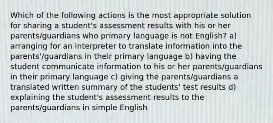 Which of the following actions is the most appropriate solution for sharing a student's assessment results with his or her parents/guardians who primary language is not English? a) arranging for an interpreter to translate information into the parents'/guardians in their primary language b) having the student communicate information to his or her parents/guardians in their primary language c) giving the parents/guardians a translated written summary of the students' test results d) explaining the student's assessment results to the parents/guardians in simple English