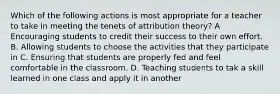 Which of the following actions is most appropriate for a teacher to take in meeting the tenets of attribution theory? A Encouraging students to credit their success to their own effort. B. Allowing students to choose the activities that they participate in C. Ensuring that students are properly fed and feel comfortable in the classroom. D. Teaching students to tak a skill learned in one class and apply it in another