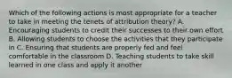 Which of the following actions is most appropriate for a teacher to take in meeting the tenets of attribution theory? A. Encouraging students to credit their successes to their own effort B. Allowing students to choose the activities that they participate in C. Ensuring that students are properly fed and feel comfortable in the classroom D. Teaching students to take skill learned in one class and apply it another