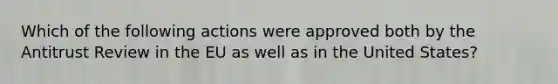 Which of the following actions were approved both by the Antitrust Review in the EU as well as in the United States?