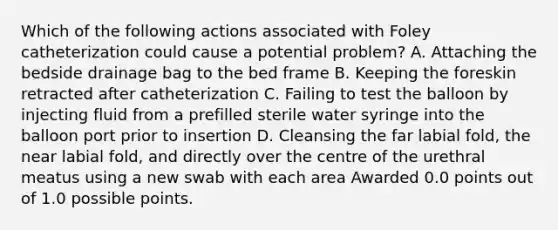 Which of the following actions associated with Foley catheterization could cause a potential problem? A. Attaching the bedside drainage bag to the bed frame B. Keeping the foreskin retracted after catheterization C. Failing to test the balloon by injecting fluid from a prefilled sterile water syringe into the balloon port prior to insertion D. Cleansing the far labial fold, the near labial fold, and directly over the centre of the urethral meatus using a new swab with each area Awarded 0.0 points out of 1.0 possible points.