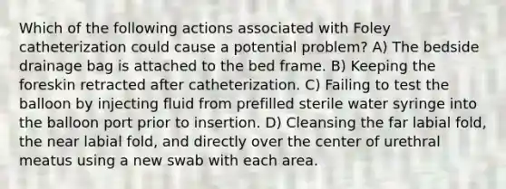 Which of the following actions associated with Foley catheterization could cause a potential problem? A) The bedside drainage bag is attached to the bed frame. B) Keeping the foreskin retracted after catheterization. C) Failing to test the balloon by injecting fluid from prefilled sterile water syringe into the balloon port prior to insertion. D) Cleansing the far labial fold, the near labial fold, and directly over the center of urethral meatus using a new swab with each area.