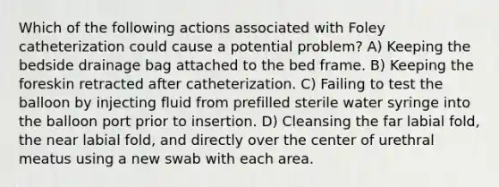 Which of the following actions associated with Foley catheterization could cause a potential problem? A) Keeping the bedside drainage bag attached to the bed frame. B) Keeping the foreskin retracted after catheterization. C) Failing to test the balloon by injecting fluid from prefilled sterile water syringe into the balloon port prior to insertion. D) Cleansing the far labial fold, the near labial fold, and directly over the center of urethral meatus using a new swab with each area.