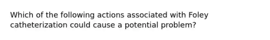 Which of the following actions associated with Foley catheterization could cause a potential problem?