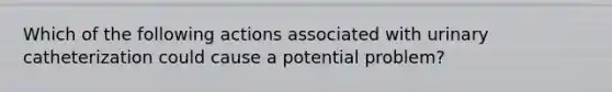 Which of the following actions associated with urinary catheterization could cause a potential problem?