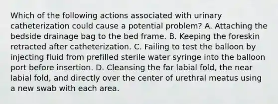 Which of the following actions associated with urinary catheterization could cause a potential problem? A. Attaching the bedside drainage bag to the bed frame. B. Keeping the foreskin retracted after catheterization. C. Failing to test the balloon by injecting fluid from prefilled sterile water syringe into the balloon port before insertion. D. Cleansing the far labial fold, the near labial fold, and directly over the center of urethral meatus using a new swab with each area.