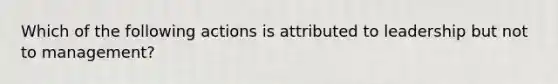 Which of the following actions is attributed to leadership but not to management?