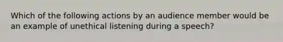 Which of the following actions by an audience member would be an example of unethical listening during a speech?