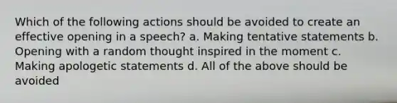 Which of the following actions should be avoided to create an effective opening in a speech? a. Making tentative statements b. Opening with a random thought inspired in the moment c. Making apologetic statements d. All of the above should be avoided