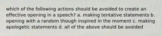 which of the following actions should be avoided to create an effective opening in a speech? a. making tentative statements b. opening with a random though inspired in the moment c. making apologetic statements d. all of the above should be avoided