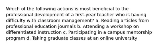 Which of the following actions is most beneficial to the professional development of a first-year teacher who is having difficulty with classroom management? a. Reading articles from professional education journals b. Attending a workshop on differentiated instruction c. Participating in a campus mentorship program d. Taking graduate classes at an online university