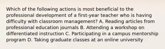 Which of the following actions is most beneficial to the professional development of a first-year teacher who is having difficulty with classroom management? A. Reading articles from professional education journals B. Attending a workshop on differentiated instruction C. Participating in a campus mentorship program D. Taking graduate classes at an online university