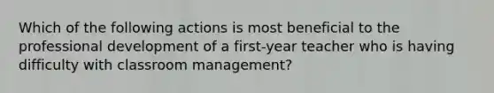 Which of the following actions is most beneficial to the professional development of a first-year teacher who is having difficulty with classroom management?