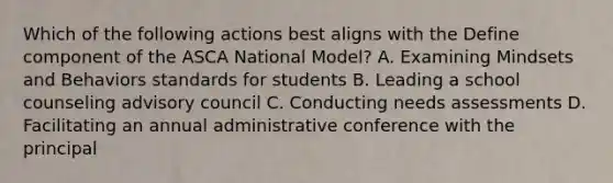 Which of the following actions best aligns with the Define component of the ASCA National Model? A. Examining Mindsets and Behaviors standards for students B. Leading a school counseling advisory council C. Conducting needs assessments D. Facilitating an annual administrative conference with the principal