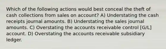 Which of the following actions would best conceal the theft of cash collections from sales on account? A) Understating the cash receipts journal amounts. B) Understating the sales journal amounts. C) Overstating the accounts receivable control [G/L] account. D) Overstating the accounts receivable subsidiary ledger.