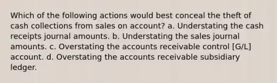 Which of the following actions would best conceal the theft of cash collections from sales on account? a. Understating the cash receipts journal amounts. b. Understating the sales journal amounts. c. Overstating the accounts receivable control [G/L] account. d. Overstating the accounts receivable subsidiary ledger.