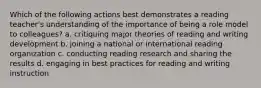 Which of the following actions best demonstrates a reading teacher's understanding of the importance of being a role model to colleagues? a. critiquing major theories of reading and writing development b. joining a national or international reading organization c. conducting reading research and sharing the results d. engaging in best practices for reading and writing instruction