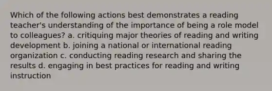 Which of the following actions best demonstrates a reading teacher's understanding of the importance of being a role model to colleagues? a. critiquing major theories of reading and writing development b. joining a national or international reading organization c. conducting reading research and sharing the results d. engaging in best practices for reading and writing instruction