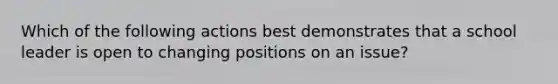 Which of the following actions best demonstrates that a school leader is open to changing positions on an issue?