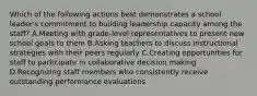 Which of the following actions best demonstrates a school leader's commitment to building leadership capacity among the staff? A.Meeting with grade-level representatives to present new school goals to them B.Asking teachers to discuss instructional strategies with their peers regularly C.Creating opportunities for staff to participate in collaborative decision making D.Recognizing staff members who consistently receive outstanding performance evaluations