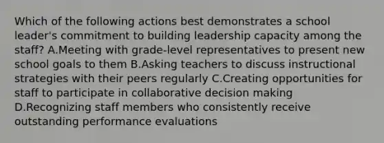 Which of the following actions best demonstrates a school leader's commitment to building leadership capacity among the staff? A.Meeting with grade-level representatives to present new school goals to them B.Asking teachers to discuss instructional strategies with their peers regularly C.Creating opportunities for staff to participate in collaborative decision making D.Recognizing staff members who consistently receive outstanding performance evaluations