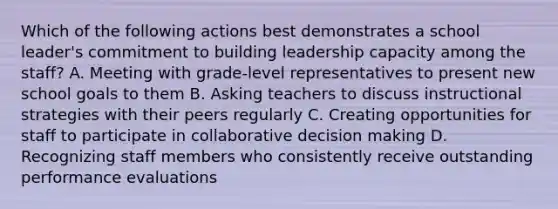 Which of the following actions best demonstrates a school leader's commitment to building leadership capacity among the staff? A. Meeting with grade-level representatives to present new school goals to them B. Asking teachers to discuss instructional strategies with their peers regularly C. Creating opportunities for staff to participate in collaborative decision making D. Recognizing staff members who consistently receive outstanding performance evaluations