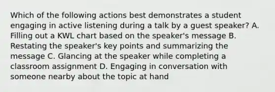 Which of the following actions best demonstrates a student engaging in active listening during a talk by a guest speaker? A. Filling out a KWL chart based on the speaker's message B. Restating the speaker's key points and summarizing the message C. Glancing at the speaker while completing a classroom assignment D. Engaging in conversation with someone nearby about the topic at hand