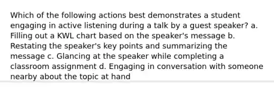 Which of the following actions best demonstrates a student engaging in active listening during a talk by a guest speaker? a. Filling out a KWL chart based on the speaker's message b. Restating the speaker's key points and summarizing the message c. Glancing at the speaker while completing a classroom assignment d. Engaging in conversation with someone nearby about the topic at hand