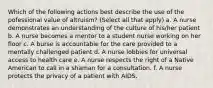 Which of the following actions best describe the use of the pofessional value of altruism? (Select all that apply) a. A nurse demonstrates an understanding of the culture of his/her patient b. A nurse becomes a mentor to a student nurse working on her floor c. A burse is accountable for the care provided to a mentally challenged patient d. A nurse lobbies for universal access to health care e. A nurse respects the right of a Native American to call in a shaman for a consultation. f. A nurse protects the privacy of a patient with AIDS.