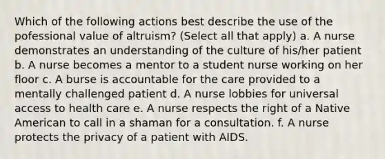 Which of the following actions best describe the use of the pofessional value of altruism? (Select all that apply) a. A nurse demonstrates an understanding of the culture of his/her patient b. A nurse becomes a mentor to a student nurse working on her floor c. A burse is accountable for the care provided to a mentally challenged patient d. A nurse lobbies for universal access to health care e. A nurse respects the right of a Native American to call in a shaman for a consultation. f. A nurse protects the privacy of a patient with AIDS.