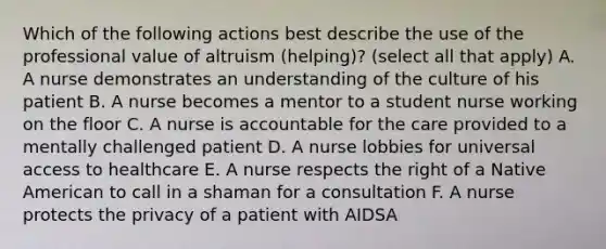 Which of the following actions best describe the use of the professional value of altruism (helping)? (select all that apply) A. A nurse demonstrates an understanding of the culture of his patient B. A nurse becomes a mentor to a student nurse working on the floor C. A nurse is accountable for the care provided to a mentally challenged patient D. A nurse lobbies for universal access to healthcare E. A nurse respects the right of a Native American to call in a shaman for a consultation F. A nurse protects the privacy of a patient with AIDSA