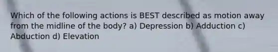 Which of the following actions is BEST described as motion away from the midline of the body? a) Depression b) Adduction c) Abduction d) Elevation